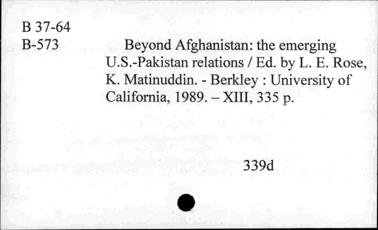 ﻿B 37-64
B-573
Beyond Afghanistan: the emerging
U.S.-Pakistan relations / Ed. by L. E. Rose, K. Matinuddin. - Berkley : University of California, 1989. -XIII, 335 p.
339d